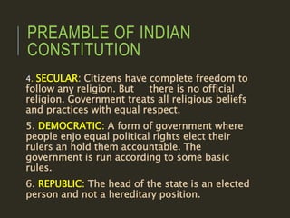 PREAMBLE OF INDIAN
CONSTITUTION
4. SECULAR: Citizens have complete freedom to
follow any religion. But there is no official
religion. Government treats all religious beliefs
and practices with equal respect.
5. DEMOCRATIC: A form of government where
people enjo equal political rights elect their
rulers an hold them accountable. The
government is run according to some basic
rules.
6. REPUBLIC: The head of the state is an elected
person and not a hereditary position.
 