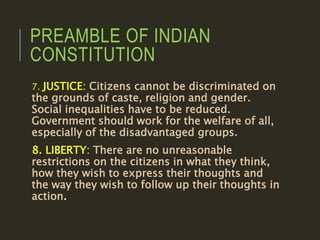 PREAMBLE OF INDIAN
CONSTITUTION
7. JUSTICE: Citizens cannot be discriminated on
the grounds of caste, religion and gender.
Social inequalities have to be reduced.
Government should work for the welfare of all,
especially of the disadvantaged groups.
8. LIBERTY: There are no unreasonable
restrictions on the citizens in what they think,
how they wish to express their thoughts and
the way they wish to follow up their thoughts in
action.
 
