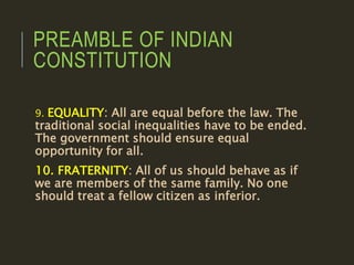 PREAMBLE OF INDIAN
CONSTITUTION
9. EQUALITY: All are equal before the law. The
traditional social inequalities have to be ended.
The government should ensure equal
opportunity for all.
10. FRATERNITY: All of us should behave as if
we are members of the same family. No one
should treat a fellow citizen as inferior.
 