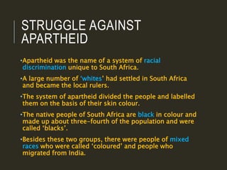 STRUGGLE AGAINST
APARTHEID
•Apartheid was the name of a system of racial
discrimination unique to South Africa.
•A large number of ‘whites’ had settled in South Africa
and became the local rulers.
•The system of apartheid divided the people and labelled
them on the basis of their skin colour.
•The native people of South Africa are black in colour and
made up about three-fourth of the population and were
called ‘blacks’.
•Besides these two groups, there were people of mixed
races who were called ‘coloured’ and people who
migrated from India.
 