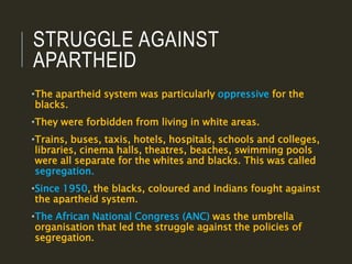 STRUGGLE AGAINST
APARTHEID
•The apartheid system was particularly oppressive for the
blacks.
•They were forbidden from living in white areas.
•Trains, buses, taxis, hotels, hospitals, schools and colleges,
libraries, cinema halls, theatres, beaches, swimming pools
were all separate for the whites and blacks. This was called
segregation.
•Since 1950, the blacks, coloured and Indians fought against
the apartheid system.
•The African National Congress (ANC) was the umbrella
organisation that led the struggle against the policies of
segregation.
 