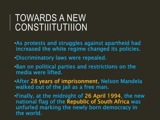 TOWARDS A NEW
CONSTIIITUTIIION
•As protests and struggles against apartheid had
increased the white regime changed its policies.
•Discriminatory laws were repealed.
•Ban on political parties and restrictions on the
media were lifted.
•After 28 years of imprisonment, Nelson Mandela
walked out of the jail as a free man.
•Finally, at the midnight of 26 April 1994, the new
national flag of the Republic of South Africa was
unfurled marking the newly born democracy in
the world.
 