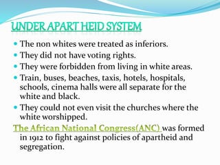  The non whites were treated as inferiors.
 They did not have voting rights.
 They were forbidden from living in white areas.
 Train, buses, beaches, taxis, hotels, hospitals,
schools, cinema halls were all separate for the
white and black.
 They could not even visit the churches where the
white worshipped.
was formed
in 1912 to fight against policies of apartheid and
segregation.
 