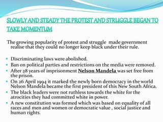 The growing popularity of protest and struggle made government
realise that they could no longer keep black under their rule.
 Discriminating laws were abolished.
 Ban on political parties and restrictions on the media were removed.
 After 28 years of imprisonment Nelson Mandela was set free from
the prison.
 On 26 April 1994 it marked the newly born democracy in the world
Nelson Mandela became the first president of this New South Africa.
 The black leaders were not ruthless towards the white for the
atrocities they had committed white in power.
 A new constitution was formed which was based on equality of all
races and men and women or democratic value , social justice and
human rights.
 