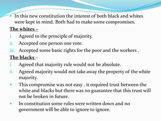  In this new constitution the interest of both black and whites
were kept in mind. Both had to make some compromises.
The whites –
i. Agreed to the principle of majority.
ii. Accepted one person one vote.
iii. Accepted some basic rights for the poor and the workers .
The blacks –
i. Agreed that majority rule would not be absolute.
ii. Agreed majority would not take away the property of the white
majority.
 This compromise was not easy , it required trust between the
white and blacks but there was no guarantee that this trust will
not be broken in future.
 In constitution some rules were written down and no
government will be able to ignore to ignore.
 