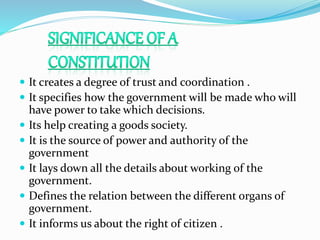  It creates a degree of trust and coordination .
 It specifies how the government will be made who will
have power to take which decisions.
 Its help creating a goods society.
 It is the source of power and authority of the
government
 It lays down all the details about working of the
government.
 Defines the relation between the different organs of
government.
 It informs us about the right of citizen .
 