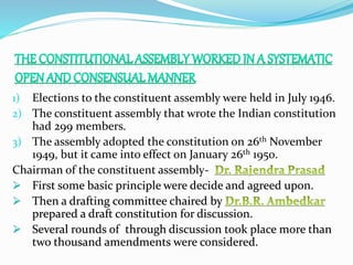 1) Elections to the constituent assembly were held in July 1946.
2) The constituent assembly that wrote the Indian constitution
had 299 members.
3) The assembly adopted the constitution on 26th November
1949, but it came into effect on January 26th 1950.
Chairman of the constituent assembly-
 First some basic principle were decide and agreed upon.
 Then a drafting committee chaired by
prepared a draft constitution for discussion.
 Several rounds of through discussion took place more than
two thousand amendments were considered.
 