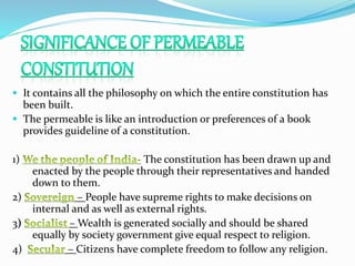  It contains all the philosophy on which the entire constitution has
been built.
 The permeable is like an introduction or preferences of a book
provides guideline of a constitution.
1) The constitution has been drawn up and
enacted by the people through their representatives and handed
down to them.
2) – People have supreme rights to make decisions on
internal and as well as external rights.
3) – Wealth is generated socially and should be shared
equally by society government give equal respect to religion.
4) – Citizens have complete freedom to follow any religion.
 