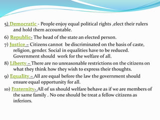 5) - People enjoy equal political rights ,elect their rulers
and hold them accountable.
6) - The head of the state an elected person.
7) – Citizens cannot be discriminated on the basis of caste,
religion, gender. Social in equalities have to be reduced.
Government should work for the welfare of all.
8) – There are no unreasonable restrictions on the citizens on
what they think how they wish to express their thoughts.
9) – All are equal before the law the government should
ensure equal opportunity for all.
10) - All of us should welfare behave as if we are members of
the same family . No one should be treat a fellow citizens as
inferiors.
 
