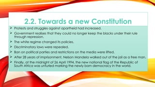 2.2. Towards a new Constitution
 Protests and struggles against apartheid had increased.
 Government realises that they could no longer keep the blacks under their rule
through repression.
 The white regime changed its policies.
 Discriminatory laws were repealed.
 Ban on political parties and restrictions on the media were lifted.
 After 28 years of imprisonment, Nelson Mandela walked out of the jail as a free man.
 Finally, at the midnight of 26 April 1994, the new national flag of the Republic of
South Africa was unfurled marking the newly born democracy in the world.
 