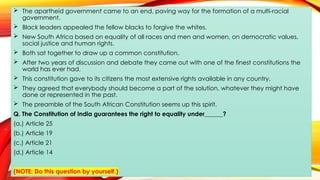  The apartheid government came to an end, paving way for the formation of a multi-racial
government.
 Black leaders appealed the fellow blacks to forgive the whites.
 New South Africa based on equality of all races and men and women, on democratic values,
social justice and human rights.
 Both sat together to draw up a common constitution.
 After two years of discussion and debate they came out with one of the finest constitutions the
world has ever had.
 This constitution gave to its citizens the most extensive rights available in any country.
 They agreed that everybody should become a part of the solution, whatever they might have
done or represented in the past.
 The preamble of the South African Constitution seems up this spirit.
Q. The Constitution of India guarantees the right to equality under______?
(a.) Article 25
(b.) Article 19
(c.) Article 21
(d.) Article 14
(NOTE: Do this question by yourself.)
 