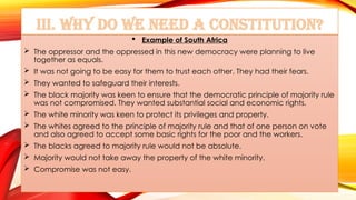 III. Why do we need a Constitution?
 Example of South Africa
 The oppressor and the oppressed in this new democracy were planning to live
together as equals.
 It was not going to be easy for them to trust each other. They had their fears.
 They wanted to safeguard their interests.
 The black majority was keen to ensure that the democratic principle of majority rule
was not compromised. They wanted substantial social and economic rights.
 The white minority was keen to protect its privileges and property.
 The whites agreed to the principle of majority rule and that of one person on vote
and also agreed to accept some basic rights for the poor and the workers.
 The blacks agreed to majority rule would not be absolute.
 Majority would not take away the property of the white minority.
 Compromise was not easy.
 