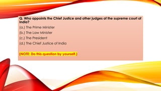 Q. Who appoints the Chief Justice and other judges of the supreme court of
India?
(a.) The Prime Minister
(b.) The Law Minister
(c.) The President
(d.) The Chief Justice of India
(NOTE: Do this question by yourself.)
 