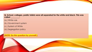Q. School, colleges, public toilets were all separated for the white and black. This was
called _________.
(a.) White rule
(b.) Government system
(c.) System of White
(d.) Segregation policy
(NOTE: Do this question by yourself.)
 
