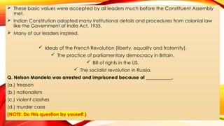  These basic values were accepted by all leaders much before the Constituent Assembly
met.
 Indian Constitution adopted many institutional details and procedures from colonial law
like the Government of India Act, 1935.
 Many of our leaders inspired,
 Ideals of the French Revolution (liberty, equality and fraternity).
 The practice of parliamentary democracy in Britain.
 Bill of rights in the US.
 The socialist revolution in Russia.
Q. Nelson Mandela was arrested and imprisoned because of ___________.
(a.) treason
(b.) nationalism
(c.) violent clashes
(d.) murder case
(NOTE: Do this question by youself.)
 