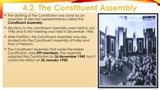 4.2. The Constituent Assembly
 The drafting of the Constitution was done by an
assembly of elected representatives called the
Constituent Assembly.
 Elections to the constituent assembly were held in July
1946 and its first meeting was held in December 1946.
 After Partition, the Constituent Assembly was also
divided into the Constituent Assembly of India and
that of Pakistan.
 The Constituent Assembly that wrote the Indian
Constitution, had 299 members. The assembly
adopted the Constitution on 26 November 1949; but it
came into effect on 26 January 1950.
 