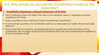4.3. Why should we accept the Constitution made by this
Assembly?
1. Constitution Expresses a Broad Consensus of its time.
 The Constitution does not reflect the views of its members alone. It expresses a broad
consensus of its time.
 Many countries of the world have had to rewrite their constitution.
 In some other countries, the Constitution exists as a mere piece of water. No one actually
follows it.
 Over a last half of a century, several groups have questioned some provisions of the
Constitution. But no large social group or political party has ever questioned the legitimacy
of the Constitution itself.
 