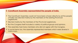 2. Constituent Assembly representated the people of India.
 The Constituent Assembly could not have been chosen directly by all the people
of India was elected mainly by the members of the existing Provincial
Legislatures.
 Elected mainly by the members of the Provincial Legislatures.
 But the Congress itself included a variety of political groups and opinions.
 The assembly had many members who did not agree with the Congress.
 In social terms too, the assembly represented members which were diverse in
many ways.
 