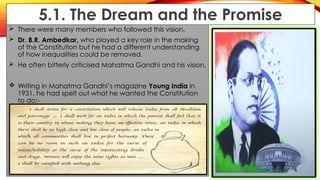 5.1. The Dream and the Promise
 There were many members who followed this vision.
 Dr. B.R. Ambedkar, who played a key role in the making
of the Constitution but he had a different understanding
of how inequalities could be removed.
 He often bitterly criticised Mahatma Gandhi and his vision.
 Writing in Mahatma Gandhi’s magazine Young India in
1931, he had spelt out what he wanted the Constitution
to do:-
 