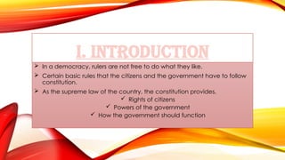I. INTRODUCTION
 In a democracy, rulers are not free to do what they like.
 Certain basic rules that the citizens and the government have to follow
constitution.
 As the supreme law of the country, the constitution provides,
 Rights of citizens
 Powers of the government
 How the government should function
 