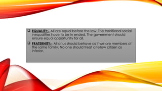  EQUALITY:- All are equal before the law. The traditional social
inequalities have to be in ended. The government should
ensure equal opportunity for all.
 FRATERNITY:- All of us should behave as if we are members of
the same family. No one should treat a fellow citizen as
inferior.
 