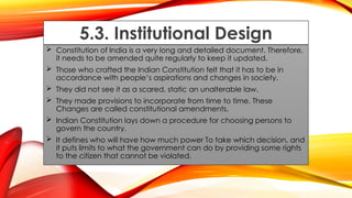 5.3. Institutional Design
 Constitution of India is a very long and detailed document. Therefore,
it needs to be amended quite regularly to keep it updated.
 Those who crafted the Indian Constitution felt that it has to be in
accordance with people’s aspirations and changes in society.
 They did not see it as a scared, static an unalterable law.
 They made provisions to incorporate from time to time. These
Changes are called constitutional amendments.
 Indian Constitution lays down a procedure for choosing persons to
govern the country.
 It defines who will have how much power To take which decision, and
it puts limits to what the government can do by providing some rights
to the citizen that cannot be violated.
 