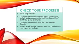 CHECK YOUR PROGRESS!
1. What is Apartheid?
2. “Indian Constitution adopted many institutional
details and procedures from different countries.”
Justify by giving examples.
3. “Indian Constitution is both rigid and flexible.”
Explain.
4. India is a “Sovereign, Socialist, Secular, Democratic
and Republic.” Explain.
 