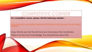 COMPETITIVE CORNER
For competitive corner, please visit the following website:-
https://iasnext.com/salient-features-of-indian-constitution-gs-2-study-materi
al-upsc/
Copy this link and visit the site for know more about the Constitution.
There is not too much knowledge. You should know about this.
 
