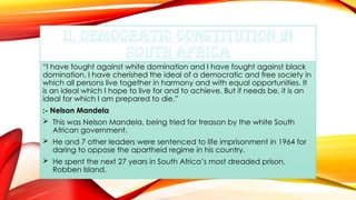 II. DEMOCRATIC CONSTITUTION IN
SOUTH AFRICA
“I have fought against white domination and I have fought against black
domination. I have cherished the ideal of a democratic and free society in
which all persons live together in harmony and with equal opportunities. It
is an ideal which I hope to live for and to achieve. But if needs be, it is an
ideal for which I am prepared to die.”
:- Nelson Mandela
 This was Nelson Mandela, being tried for treason by the white South
African government.
 He and 7 other leaders were sentenced to life imprisonment in 1964 for
daring to oppose the apartheid regime in his country.
 He spent the next 27 years in South Africa’s most dreaded prison,
Robben Island.
 