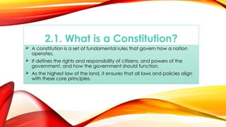 2.1. What is a Constitution?
 A constitution is a set of fundamental rules that govern how a nation
operates.
 It defines the rights and responsibility of citizens, and powers of the
government, and how the government should function.
 As the highest law of the land, it ensures that all laws and policies align
with these core principles.
 