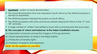 2.1 Struggle Against Apartheid
• Apartheid:- system of racial discrimination.
 The racial discrimination that was imposed in South Africa by the White Europeans is
termed as Apartheid.
 The White Europeans imposed this system on South Africa.
 The White Europeans with arms and forces started ruling South Africa in the 17th
and
18th
centuries.
 A large number of ‘whites’ had settled in South Africa and became the local rulers.
Q. The concepts of ‘check and balances’ in the Indian Constitution ensures:
(a.) Separation of powers among the 3 organs of the government.
(b.) Equal representation of states in the Rajya Sabha.
(c.) Protection of minority rights
(d.) Freedom of speech and expression
(Note: Do this question by yourself.)
 