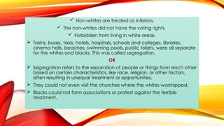  Non-whites are treated as inferiors.
 The non-whites did not have the voting rights.
 Forbidden from living in white areas.
 Trains, buses, taxis, hotels, hospitals, schools and colleges, libraries,
cinema halls, beaches, swimming pools, public toilets, were all separate
for the whites and blacks. This was called segregation.
OR
 Segregation refers to the separation of people or things from each other
based on certain characteristics, like race, religion, or other factors,
often resulting in unequal treatment or opportunities.
 They could not even visit the churches where the whites worshipped.
 Blacks could not form associations or protest against the terrible
treatment.
 