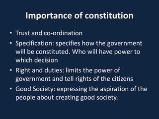 Importance of constitution
• Trust and co-ordination
• Specification: specifies how the government
will be constituted. Who will have power to
which decision
• Right and duties: limits the power of
government and tell rights of the citizens
• Good Society: expressing the aspiration of the
people about creating good society.
 