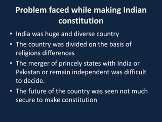 Problem faced while making Indian
constitution
• India was huge and diverse country
• The country was divided on the basis of
religions differences
• The merger of princely states with India or
Pakistan or remain independent was difficult
to decide.
• The future of the country was seen not much
secure to make constitution
 