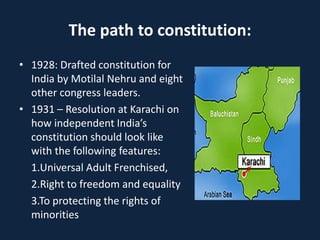 The path to constitution:
• 1928: Drafted constitution for
India by Motilal Nehru and eight
other congress leaders.
• 1931 – Resolution at Karachi on
how independent India’s
constitution should look like
with the following features:
1.Universal Adult Frenchised,
2.Right to freedom and equality
3.To protecting the rights of
minorities
 