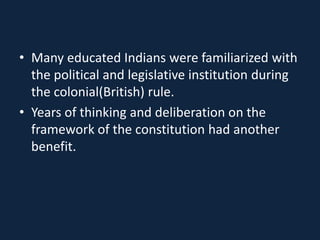 • Many educated Indians were familiarized with
the political and legislative institution during
the colonial(British) rule.
• Years of thinking and deliberation on the
framework of the constitution had another
benefit.
 