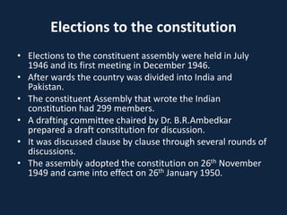 Elections to the constitution
• Elections to the constituent assembly were held in July
1946 and its first meeting in December 1946.
• After wards the country was divided into India and
Pakistan.
• The constituent Assembly that wrote the Indian
constitution had 299 members.
• A drafting committee chaired by Dr. B.R.Ambedkar
prepared a draft constitution for discussion.
• It was discussed clause by clause through several rounds of
discussions.
• The assembly adopted the constitution on 26th November
1949 and came into effect on 26th January 1950.
 