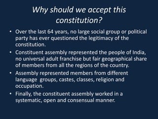 Why should we accept this
constitution?
• Over the last 64 years, no large social group or political
party has ever questioned the legitimacy of the
constitution.
• Constituent assembly represented the people of India,
no universal adult franchise but fair geographical share
of members from all the regions of the country.
• Assembly represented members from different
language groups, castes, classes, religion and
occupation.
• Finally, the constituent assembly worked in a
systematic, open and consensual manner.
 