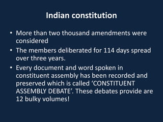 Indian constitution
• More than two thousand amendments were
considered
• The members deliberated for 114 days spread
over three years.
• Every document and word spoken in
constituent assembly has been recorded and
preserved which is called ‘CONSTITUENT
ASSEMBLY DEBATE’. These debates provide are
12 bulky volumes!
 