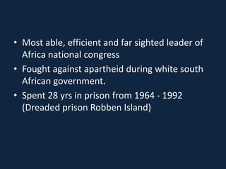 • Most able, efficient and far sighted leader of
Africa national congress
• Fought against apartheid during white south
African government.
• Spent 28 yrs in prison from 1964 - 1992
(Dreaded prison Robben Island)
 