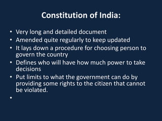 Constitution of India:
• Very long and detailed document
• Amended quite regularly to keep updated
• It lays down a procedure for choosing person to
govern the country
• Defines who will have how much power to take
decisions
• Put limits to what the government can do by
providing some rights to the citizen that cannot
be violated.
•
 