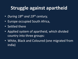 Struggle against apartheid
• During 18th and 19th century,
• Europe occupied South Africa,
• Settled there
• Applied system of apartheid, which divided
country into three groups:
• White, Black and Coloured (one migrated from
india)
 