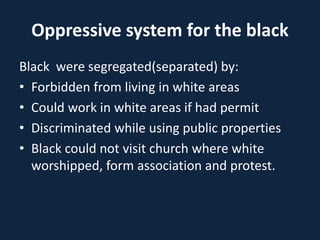 Oppressive system for the black
Black were segregated(separated) by:
• Forbidden from living in white areas
• Could work in white areas if had permit
• Discriminated while using public properties
• Black could not visit church where white
worshipped, form association and protest.
 