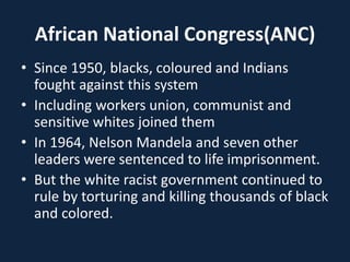 African National Congress(ANC)
• Since 1950, blacks, coloured and Indians
fought against this system
• Including workers union, communist and
sensitive whites joined them
• In 1964, Nelson Mandela and seven other
leaders were sentenced to life imprisonment.
• But the white racist government continued to
rule by torturing and killing thousands of black
and colored.
 