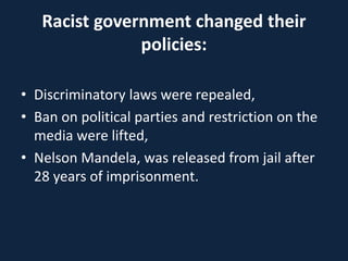 Racist government changed their
policies:
• Discriminatory laws were repealed,
• Ban on political parties and restriction on the
media were lifted,
• Nelson Mandela, was released from jail after
28 years of imprisonment.
 