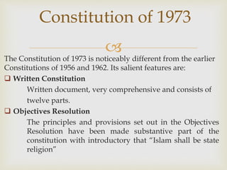 
The Constitution of 1973 is noticeably different from the earlier
Constitutions of 1956 and 1962. Its salient features are:
 Written Constitution
Written document, very comprehensive and consists of
twelve parts.
 Objectives Resolution
The principles and provisions set out in the Objectives
Resolution have been made substantive part of the
constitution with introductory that “Islam shall be state
religion”
Constitution of 1973
 