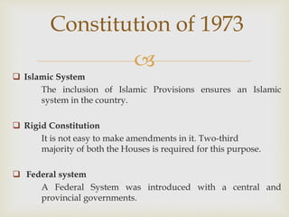 
 Islamic System
The inclusion of Islamic Provisions ensures an Islamic
system in the country.
 Rigid Constitution
It is not easy to make amendments in it. Two-third
majority of both the Houses is required for this purpose.
 Federal system
A Federal System was introduced with a central and
provincial governments.
Constitution of 1973
 