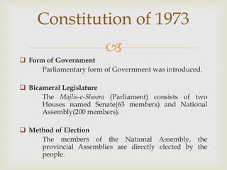 
 Form of Government
Parliamentary form of Government was introduced.
 Bicameral Legislature
The Majlis-e-Shoora (Parliament) consists of two
Houses named Senate(63 members) and National
Assembly(200 members).
 Method of Election
The members of the National Assembly, the
provincial Assemblies are directly elected by the
people.
Constitution of 1973
 