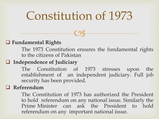 
 Fundamental Rights
The 1973 Constitution ensures the fundamental rights
to the citizens of Pakistan
 Independence of Judiciary
The Constitution of 1973 stresses upon the
establishment of an independent judiciary. Full job
security has been provided.
 Referendum
The Constitution of 1973 has authorized the President
to hold referendum on any national issue. Similarly the
Prime Minister can ask the President to hold
referendum on any important national issue.
Constitution of 1973
 