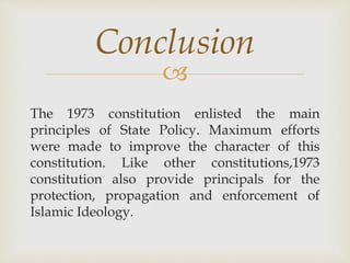 
The 1973 constitution enlisted the main
principles of State Policy. Maximum efforts
were made to improve the character of this
constitution. Like other constitutions,1973
constitution also provide principals for the
protection, propagation and enforcement of
Islamic Ideology.
Conclusion
 